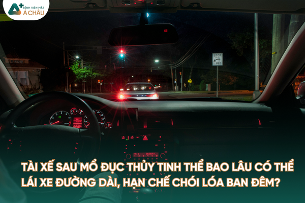 [HỎI ĐÁP CHUYÊN GIA] TÀI XẾ SAU MỔ ĐỤC THỦY TINH THỂ BAO LÂU CÓ THỂ LÁI XE ĐƯỜNG DÀI, HẠN CHẾ CHÓI LÓA BAN ĐÊM?